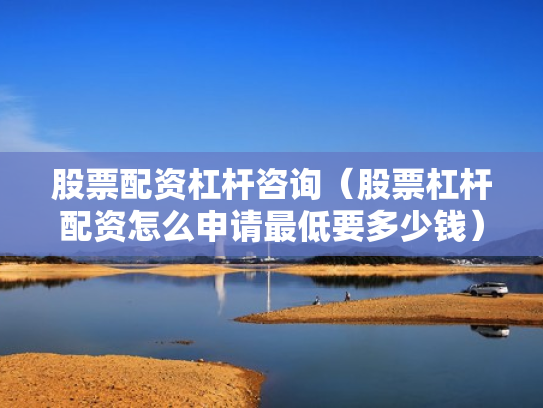 股票配资杠杆咨询（股票杠杆配资怎么申请最低要多少钱）