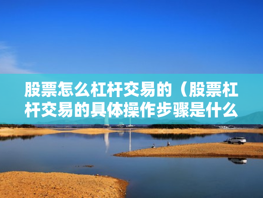 股票怎么杠杆交易的（股票杠杆交易的具体操作步骤是什么?）