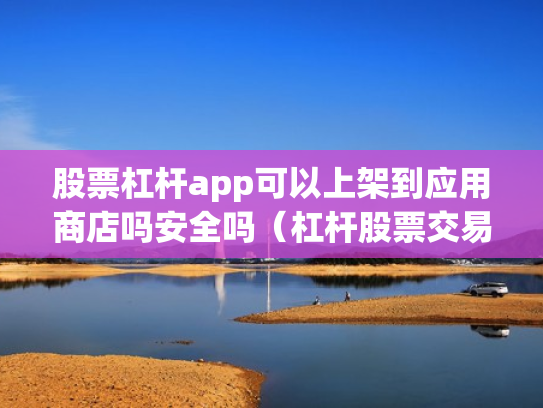 股票杠杆app可以上架到应用商店吗安全吗（杠杆股票交易）