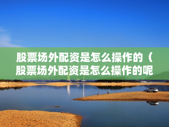 股票场外配资是怎么操作的（股票场外配资是怎么操作的呢）