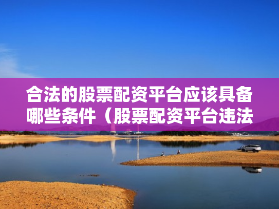 合法的股票配资平台应该具备哪些条件（股票配资平台违法吗）