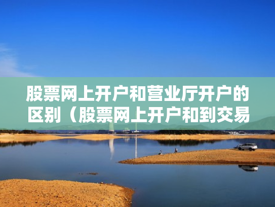 股票网上开户和营业厅开户的区别（股票网上开户和到交易厅开户有什么区别）