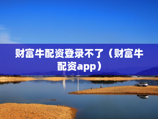 财富牛配资登录不了（财富牛配资app）