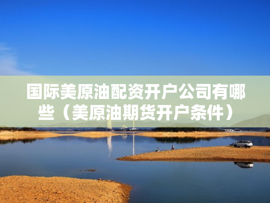 国际美原油配资开户公司有哪些（美原油期货开户条件）