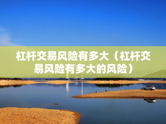 杠杆交易风险有多大（杠杆交易风险有多大的风险）