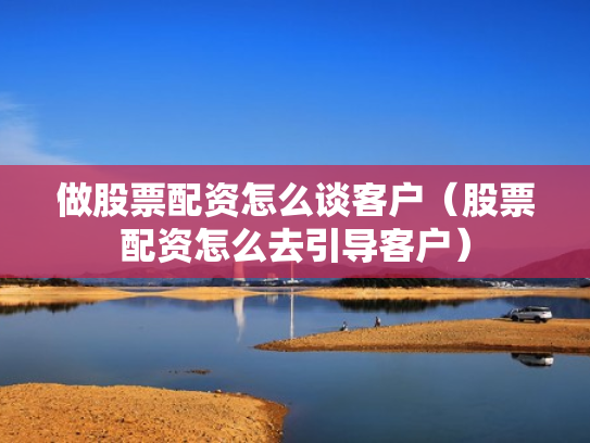 做股票配资怎么谈客户（股票配资怎么去引导客户）