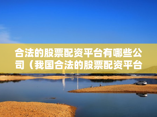 合法的股票配资平台有哪些公司（我国合法的股票配资平台有哪些）