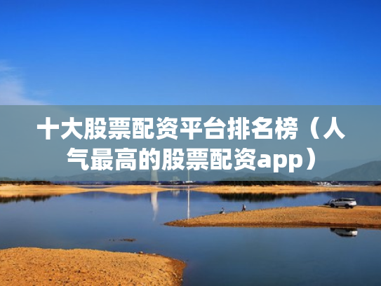 十大股票配资平台排名榜（人气最高的股票配资app）