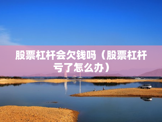 股票杠杆会欠钱吗（股票杠杆亏了怎么办）