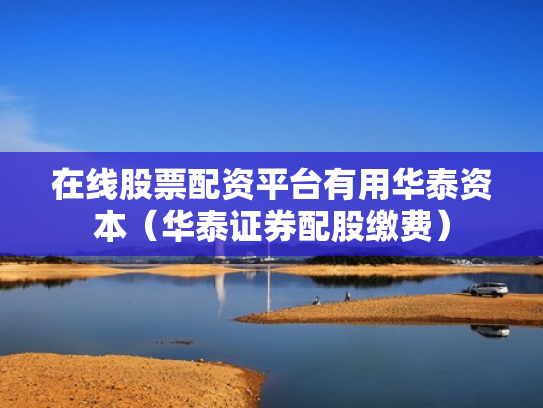 在线股票配资平台有用华泰资本（华泰证券配股缴费）