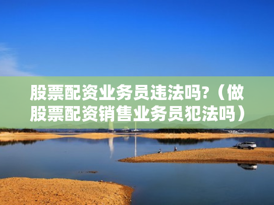 股票配资业务员违法吗?（做股票配资销售业务员犯法吗）